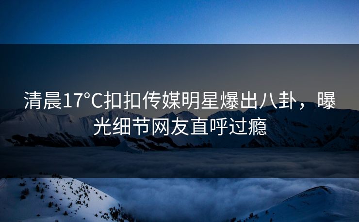 清晨17°C扣扣传媒明星爆出八卦，曝光细节网友直呼过瘾