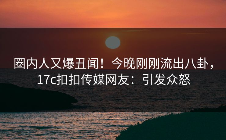 圈内人又爆丑闻！今晚刚刚流出八卦，17c扣扣传媒网友：引发众怒
