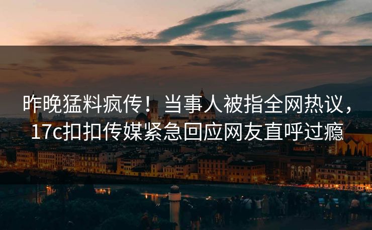 昨晚猛料疯传！当事人被指全网热议，17c扣扣传媒紧急回应网友直呼过瘾