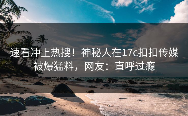 速看冲上热搜！神秘人在17c扣扣传媒被爆猛料，网友：直呼过瘾
