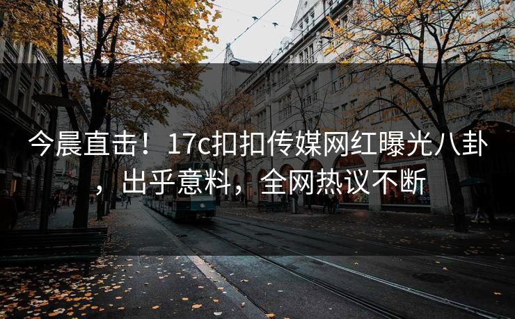 今晨直击！17c扣扣传媒网红曝光八卦，出乎意料，全网热议不断
