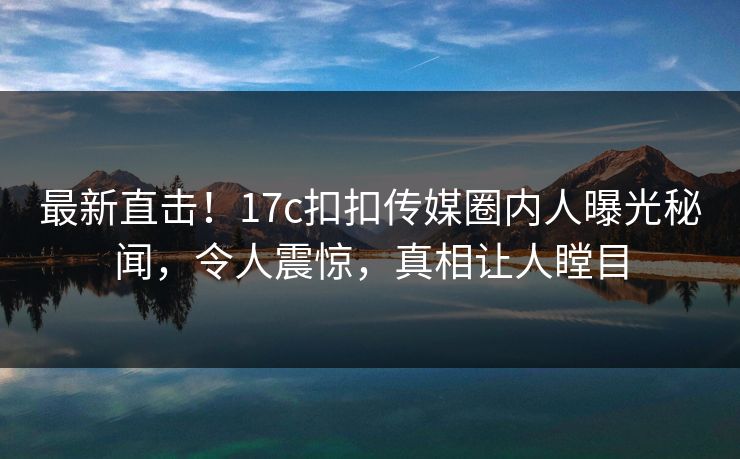 最新直击！17c扣扣传媒圈内人曝光秘闻，令人震惊，真相让人瞠目