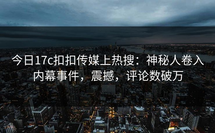 今日17c扣扣传媒上热搜：神秘人卷入内幕事件，震撼，评论数破万