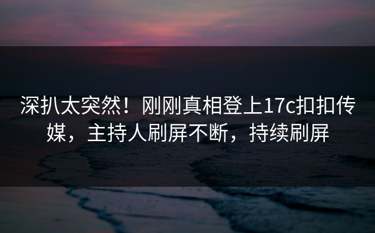深扒太突然！刚刚真相登上17c扣扣传媒，主持人刷屏不断，持续刷屏