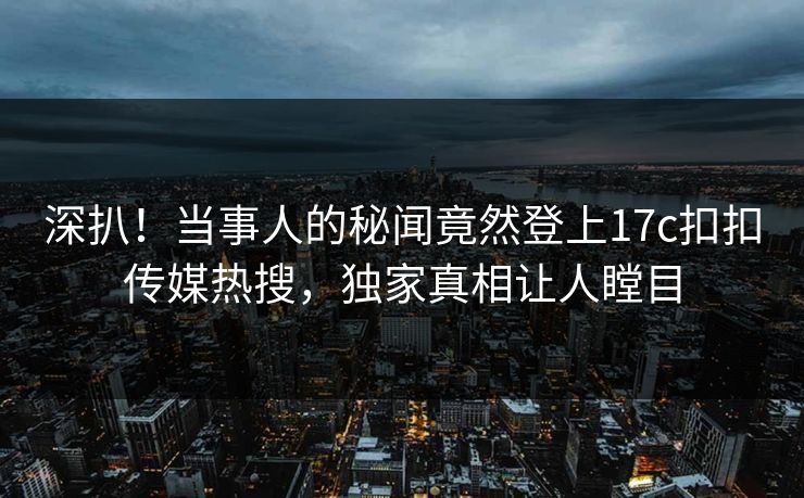 深扒！当事人的秘闻竟然登上17c扣扣传媒热搜，独家真相让人瞠目