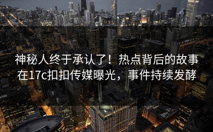 神秘人终于承认了！热点背后的故事在17c扣扣传媒曝光，事件持续发酵