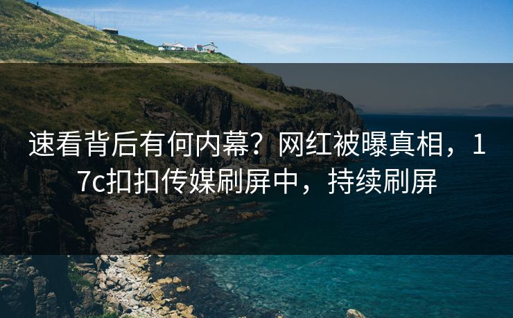 速看背后有何内幕？网红被曝真相，17c扣扣传媒刷屏中，持续刷屏