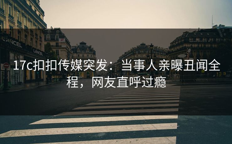17c扣扣传媒突发：当事人亲曝丑闻全程，网友直呼过瘾