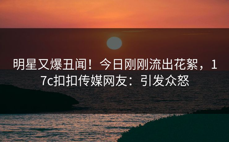 明星又爆丑闻！今日刚刚流出花絮，17c扣扣传媒网友：引发众怒