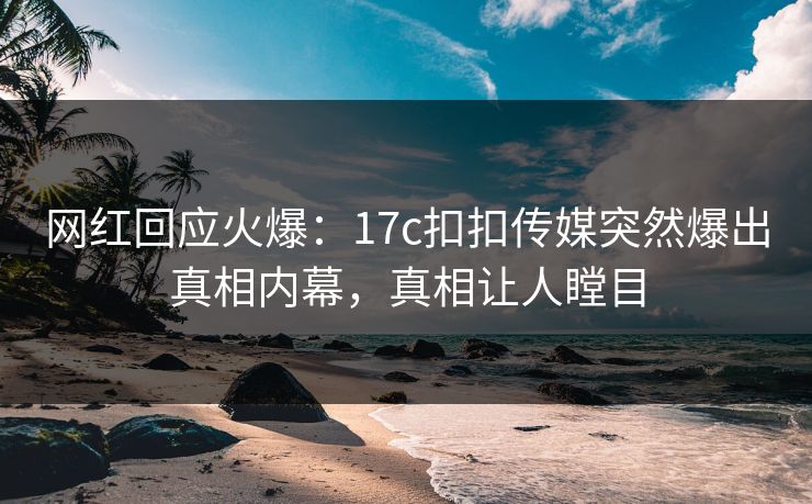 网红回应火爆：17c扣扣传媒突然爆出真相内幕，真相让人瞠目