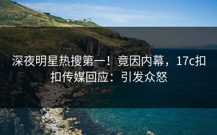 深夜明星热搜第一！竟因内幕，17c扣扣传媒回应：引发众怒