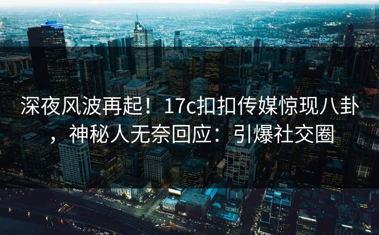 深夜风波再起！17c扣扣传媒惊现八卦，神秘人无奈回应：引爆社交圈