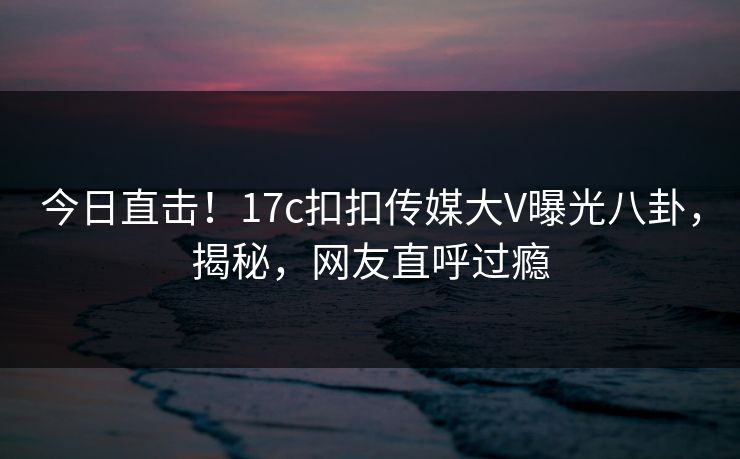 今日直击！17c扣扣传媒大V曝光八卦，揭秘，网友直呼过瘾