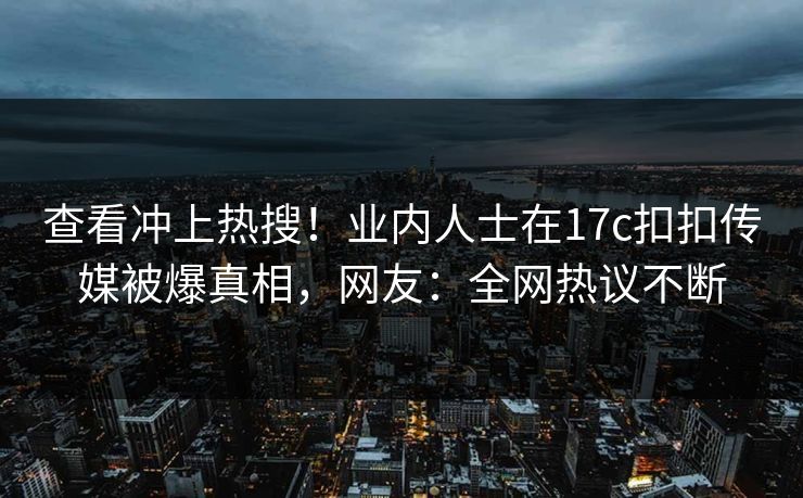 查看冲上热搜！业内人士在17c扣扣传媒被爆真相，网友：全网热议不断