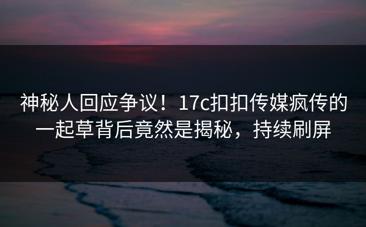 神秘人回应争议！17c扣扣传媒疯传的一起草背后竟然是揭秘，持续刷屏
