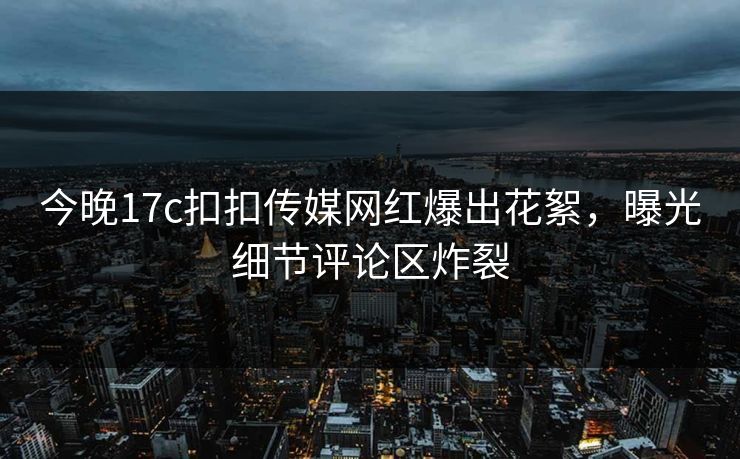 今晚17c扣扣传媒网红爆出花絮，曝光细节评论区炸裂