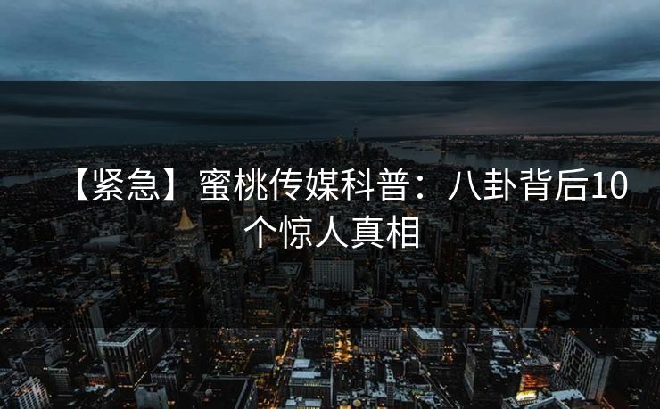 【紧急】蜜桃传媒科普：八卦背后10个惊人真相