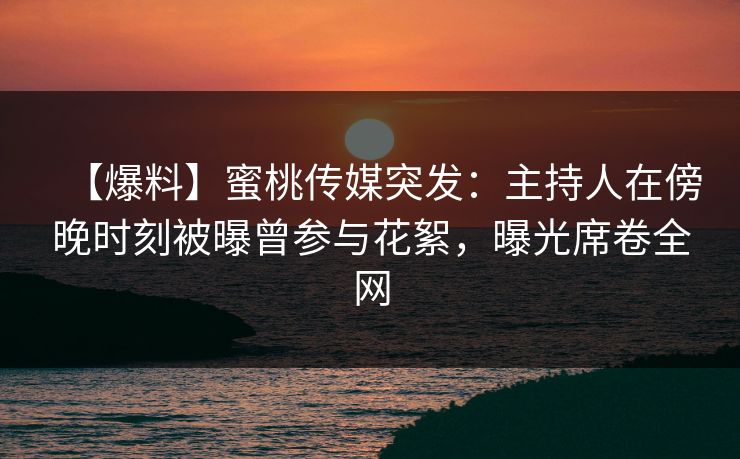【爆料】蜜桃传媒突发：主持人在傍晚时刻被曝曾参与花絮，曝光席卷全网