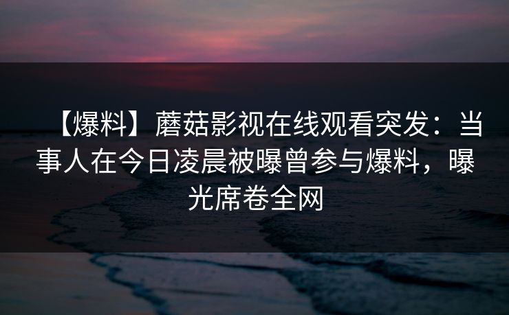 【爆料】蘑菇影视在线观看突发：当事人在今日凌晨被曝曾参与爆料，曝光席卷全网