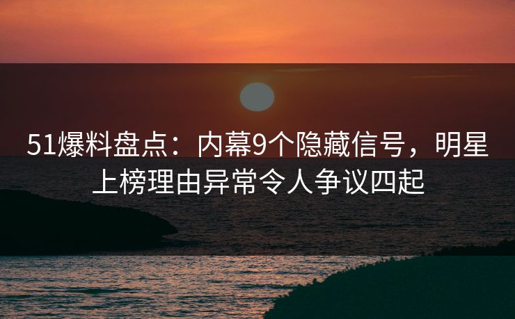 51爆料盘点：内幕9个隐藏信号，明星上榜理由异常令人争议四起