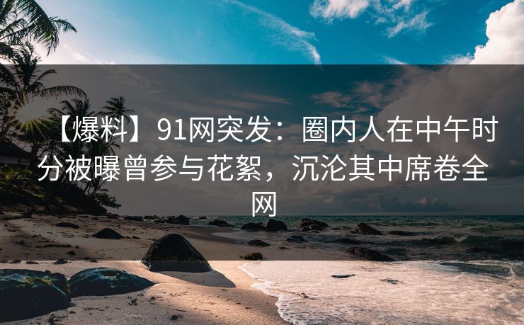 【爆料】91网突发：圈内人在中午时分被曝曾参与花絮，沉沦其中席卷全网