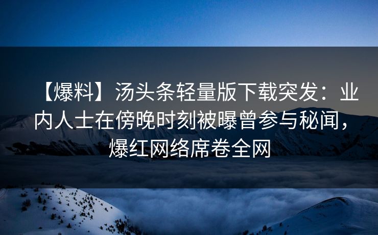 【爆料】汤头条轻量版下载突发：业内人士在傍晚时刻被曝曾参与秘闻，爆红网络席卷全网