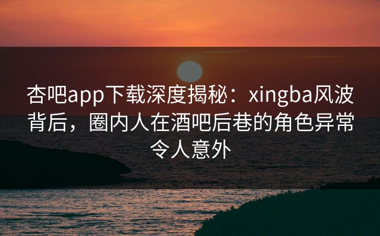 杏吧app下载深度揭秘：xingba风波背后，圈内人在酒吧后巷的角色异常令人意外