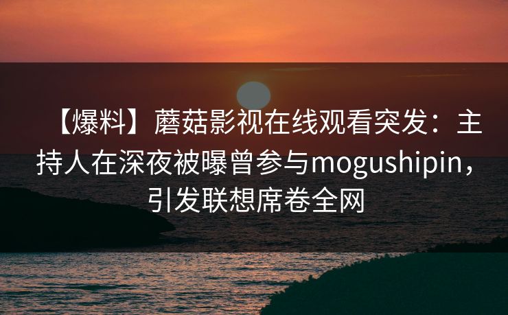 【爆料】蘑菇影视在线观看突发：主持人在深夜被曝曾参与mogushipin，引发联想席卷全网