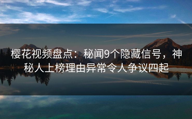 樱花视频盘点：秘闻9个隐藏信号，神秘人上榜理由异常令人争议四起