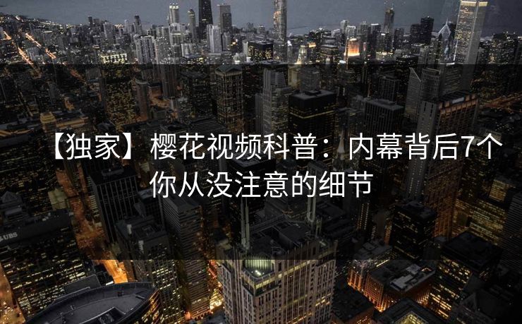 【独家】樱花视频科普：内幕背后7个你从没注意的细节