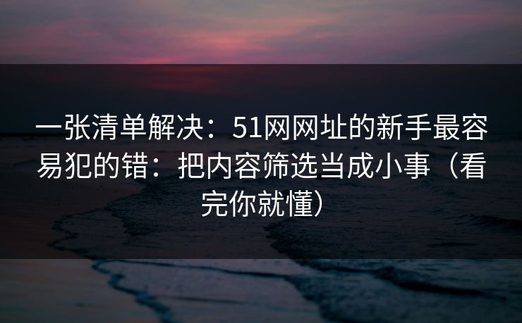 一张清单解决：51网网址的新手最容易犯的错：把内容筛选当成小事（看完你就懂）