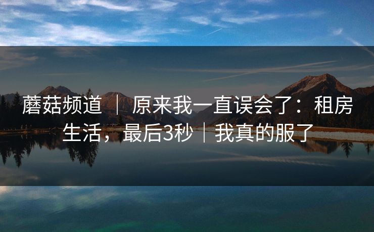 蘑菇频道 ｜ 原来我一直误会了：租房生活，最后3秒｜我真的服了