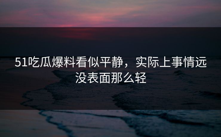 51吃瓜爆料看似平静，实际上事情远没表面那么轻